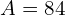 A = 84